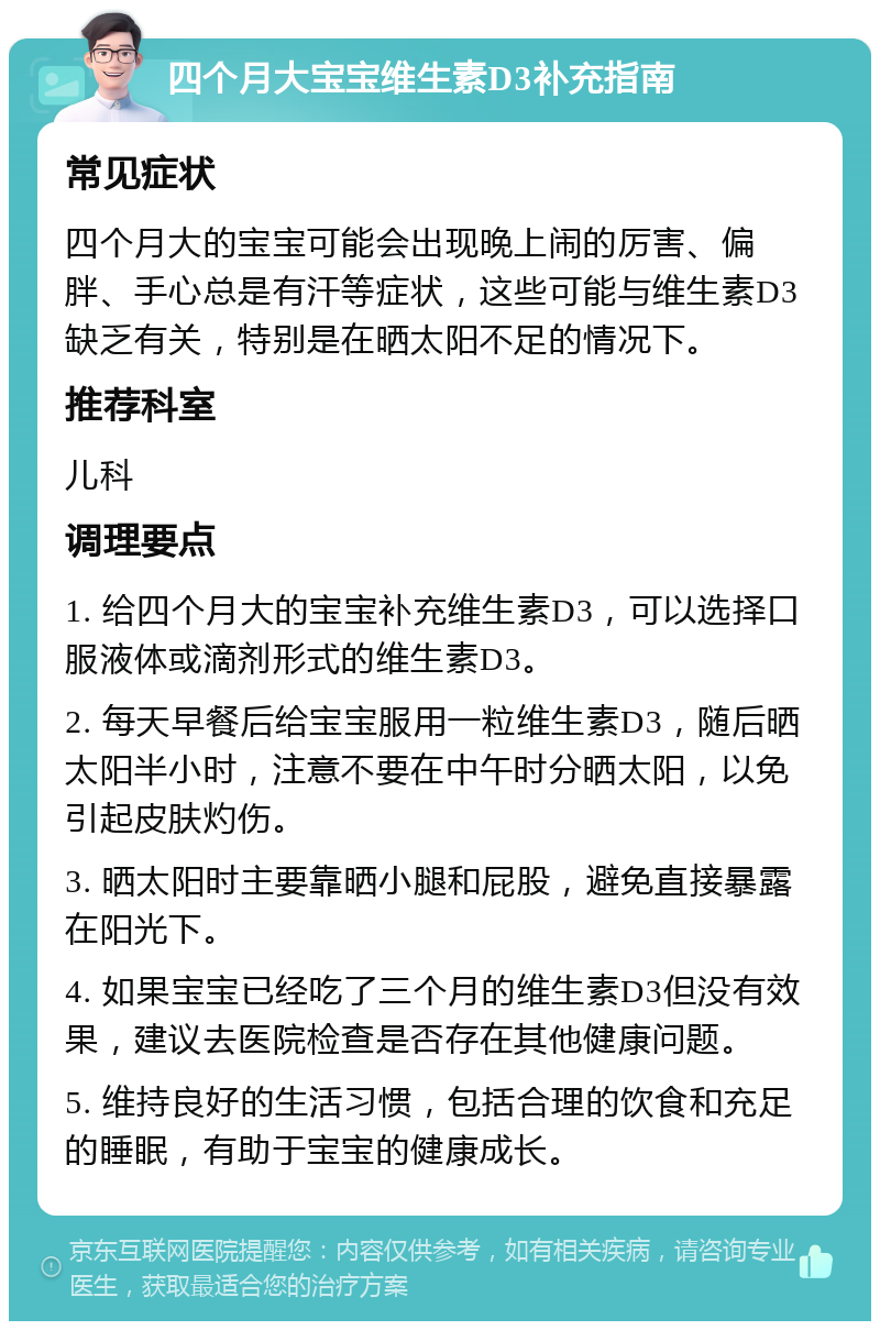 四个月大宝宝维生素D3补充指南 常见症状 四个月大的宝宝可能会出现晚上闹的厉害、偏胖、手心总是有汗等症状，这些可能与维生素D3缺乏有关，特别是在晒太阳不足的情况下。 推荐科室 儿科 调理要点 1. 给四个月大的宝宝补充维生素D3，可以选择口服液体或滴剂形式的维生素D3。 2. 每天早餐后给宝宝服用一粒维生素D3，随后晒太阳半小时，注意不要在中午时分晒太阳，以免引起皮肤灼伤。 3. 晒太阳时主要靠晒小腿和屁股，避免直接暴露在阳光下。 4. 如果宝宝已经吃了三个月的维生素D3但没有效果，建议去医院检查是否存在其他健康问题。 5. 维持良好的生活习惯，包括合理的饮食和充足的睡眠，有助于宝宝的健康成长。