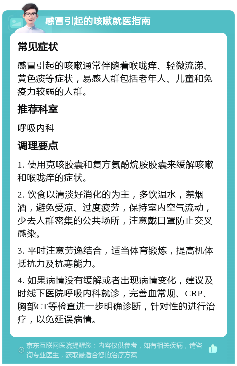 感冒引起的咳嗽就医指南 常见症状 感冒引起的咳嗽通常伴随着喉咙痒、轻微流涕、黄色痰等症状，易感人群包括老年人、儿童和免疫力较弱的人群。 推荐科室 呼吸内科 调理要点 1. 使用克咳胶囊和复方氨酚烷胺胶囊来缓解咳嗽和喉咙痒的症状。 2. 饮食以清淡好消化的为主，多饮温水，禁烟酒，避免受凉、过度疲劳，保持室内空气流动，少去人群密集的公共场所，注意戴口罩防止交叉感染。 3. 平时注意劳逸结合，适当体育锻炼，提高机体抵抗力及抗寒能力。 4. 如果病情没有缓解或者出现病情变化，建议及时线下医院呼吸内科就诊，完善血常规、CRP、胸部CT等检查进一步明确诊断，针对性的进行治疗，以免延误病情。