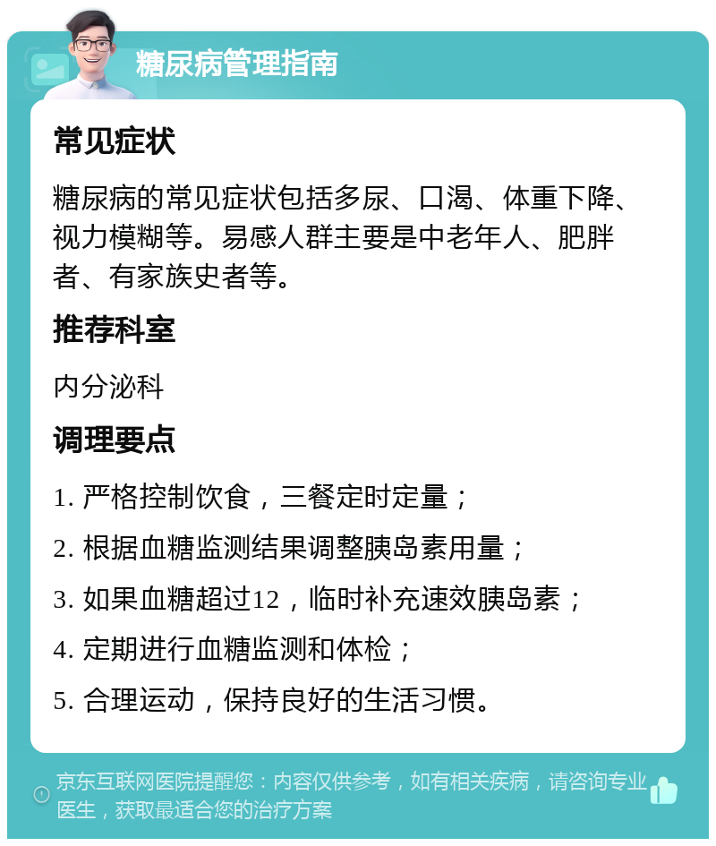 糖尿病管理指南 常见症状 糖尿病的常见症状包括多尿、口渴、体重下降、视力模糊等。易感人群主要是中老年人、肥胖者、有家族史者等。 推荐科室 内分泌科 调理要点 1. 严格控制饮食，三餐定时定量； 2. 根据血糖监测结果调整胰岛素用量； 3. 如果血糖超过12，临时补充速效胰岛素； 4. 定期进行血糖监测和体检； 5. 合理运动，保持良好的生活习惯。