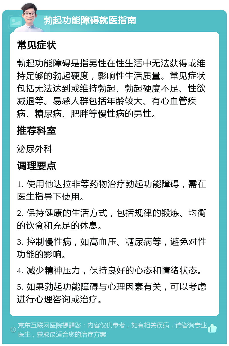 勃起功能障碍就医指南 常见症状 勃起功能障碍是指男性在性生活中无法获得或维持足够的勃起硬度，影响性生活质量。常见症状包括无法达到或维持勃起、勃起硬度不足、性欲减退等。易感人群包括年龄较大、有心血管疾病、糖尿病、肥胖等慢性病的男性。 推荐科室 泌尿外科 调理要点 1. 使用他达拉非等药物治疗勃起功能障碍，需在医生指导下使用。 2. 保持健康的生活方式，包括规律的锻炼、均衡的饮食和充足的休息。 3. 控制慢性病，如高血压、糖尿病等，避免对性功能的影响。 4. 减少精神压力，保持良好的心态和情绪状态。 5. 如果勃起功能障碍与心理因素有关，可以考虑进行心理咨询或治疗。