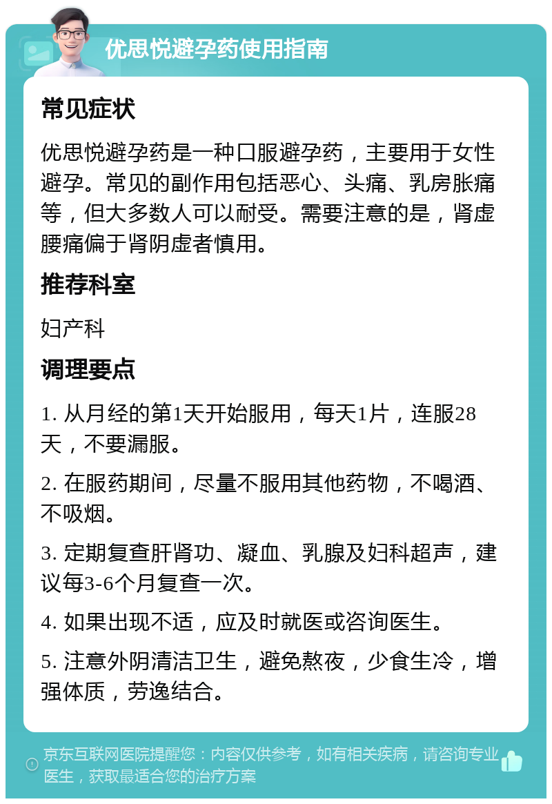 优思悦避孕药使用指南 常见症状 优思悦避孕药是一种口服避孕药，主要用于女性避孕。常见的副作用包括恶心、头痛、乳房胀痛等，但大多数人可以耐受。需要注意的是，肾虚腰痛偏于肾阴虚者慎用。 推荐科室 妇产科 调理要点 1. 从月经的第1天开始服用，每天1片，连服28天，不要漏服。 2. 在服药期间，尽量不服用其他药物，不喝酒、不吸烟。 3. 定期复查肝肾功、凝血、乳腺及妇科超声，建议每3-6个月复查一次。 4. 如果出现不适，应及时就医或咨询医生。 5. 注意外阴清洁卫生，避免熬夜，少食生冷，增强体质，劳逸结合。