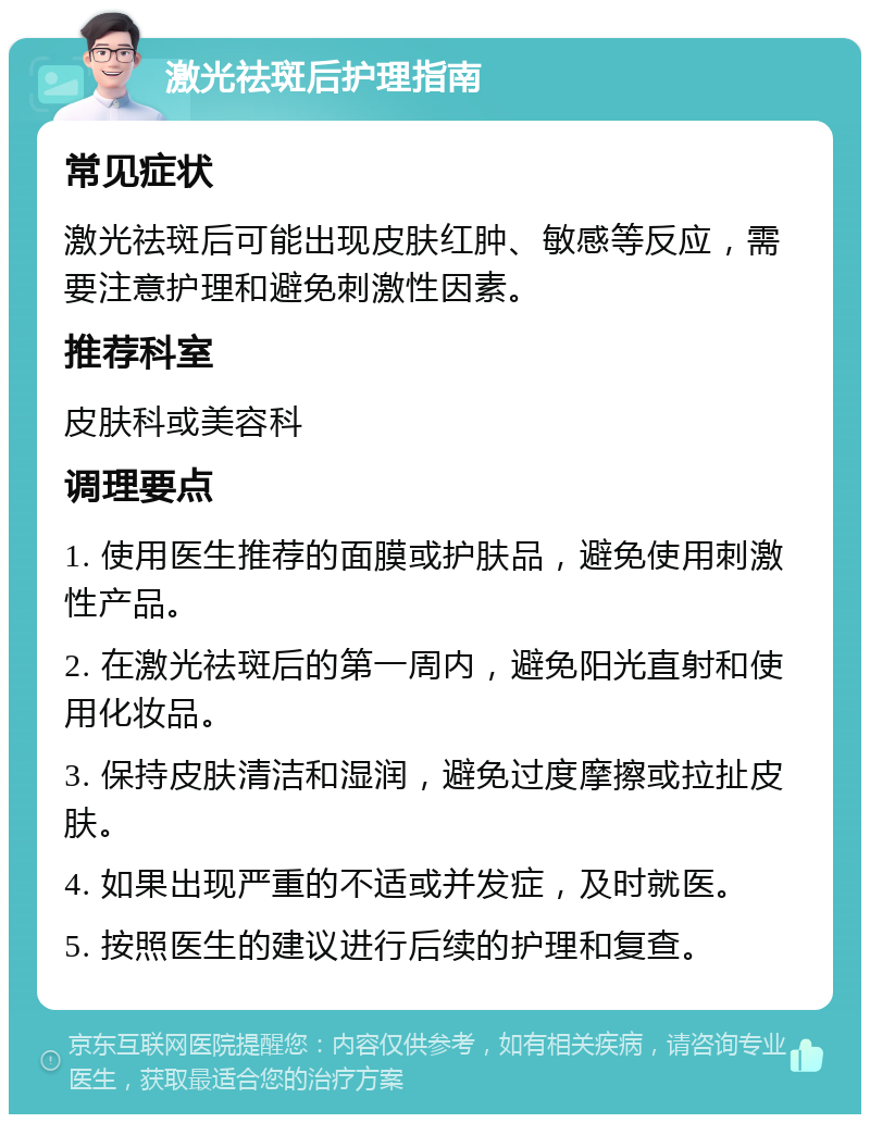 激光祛斑后护理指南 常见症状 激光祛斑后可能出现皮肤红肿、敏感等反应，需要注意护理和避免刺激性因素。 推荐科室 皮肤科或美容科 调理要点 1. 使用医生推荐的面膜或护肤品，避免使用刺激性产品。 2. 在激光祛斑后的第一周内，避免阳光直射和使用化妆品。 3. 保持皮肤清洁和湿润，避免过度摩擦或拉扯皮肤。 4. 如果出现严重的不适或并发症，及时就医。 5. 按照医生的建议进行后续的护理和复查。