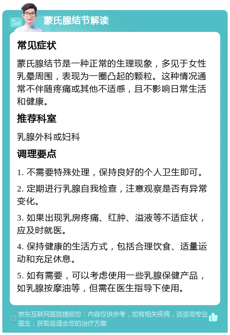 蒙氏腺结节解读 常见症状 蒙氏腺结节是一种正常的生理现象，多见于女性乳晕周围，表现为一圈凸起的颗粒。这种情况通常不伴随疼痛或其他不适感，且不影响日常生活和健康。 推荐科室 乳腺外科或妇科 调理要点 1. 不需要特殊处理，保持良好的个人卫生即可。 2. 定期进行乳腺自我检查，注意观察是否有异常变化。 3. 如果出现乳房疼痛、红肿、溢液等不适症状，应及时就医。 4. 保持健康的生活方式，包括合理饮食、适量运动和充足休息。 5. 如有需要，可以考虑使用一些乳腺保健产品，如乳腺按摩油等，但需在医生指导下使用。