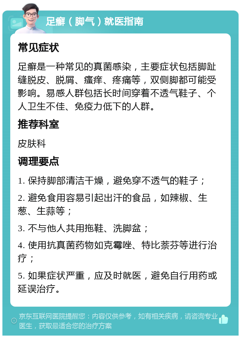 足癣（脚气）就医指南 常见症状 足癣是一种常见的真菌感染，主要症状包括脚趾缝脱皮、脱屑、瘙痒、疼痛等，双侧脚都可能受影响。易感人群包括长时间穿着不透气鞋子、个人卫生不佳、免疫力低下的人群。 推荐科室 皮肤科 调理要点 1. 保持脚部清洁干燥，避免穿不透气的鞋子； 2. 避免食用容易引起出汗的食品，如辣椒、生葱、生蒜等； 3. 不与他人共用拖鞋、洗脚盆； 4. 使用抗真菌药物如克霉唑、特比萘芬等进行治疗； 5. 如果症状严重，应及时就医，避免自行用药或延误治疗。