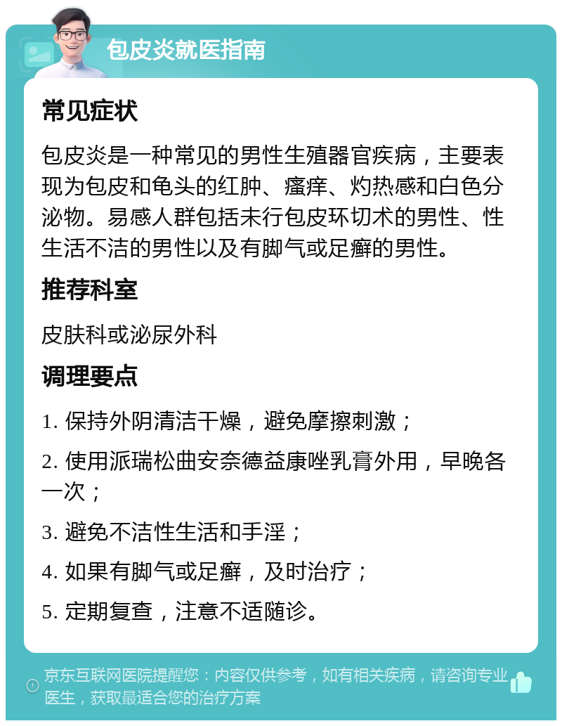 包皮炎就医指南 常见症状 包皮炎是一种常见的男性生殖器官疾病，主要表现为包皮和龟头的红肿、瘙痒、灼热感和白色分泌物。易感人群包括未行包皮环切术的男性、性生活不洁的男性以及有脚气或足癣的男性。 推荐科室 皮肤科或泌尿外科 调理要点 1. 保持外阴清洁干燥，避免摩擦刺激； 2. 使用派瑞松曲安奈德益康唑乳膏外用，早晚各一次； 3. 避免不洁性生活和手淫； 4. 如果有脚气或足癣，及时治疗； 5. 定期复查，注意不适随诊。