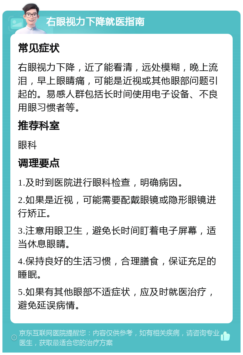 右眼视力下降就医指南 常见症状 右眼视力下降，近了能看清，远处模糊，晚上流泪，早上眼睛痛，可能是近视或其他眼部问题引起的。易感人群包括长时间使用电子设备、不良用眼习惯者等。 推荐科室 眼科 调理要点 1.及时到医院进行眼科检查，明确病因。 2.如果是近视，可能需要配戴眼镜或隐形眼镜进行矫正。 3.注意用眼卫生，避免长时间盯着电子屏幕，适当休息眼睛。 4.保持良好的生活习惯，合理膳食，保证充足的睡眠。 5.如果有其他眼部不适症状，应及时就医治疗，避免延误病情。