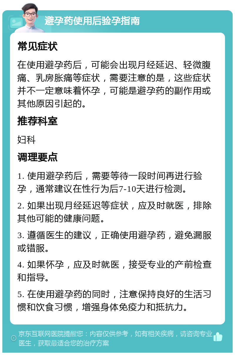 避孕药使用后验孕指南 常见症状 在使用避孕药后，可能会出现月经延迟、轻微腹痛、乳房胀痛等症状，需要注意的是，这些症状并不一定意味着怀孕，可能是避孕药的副作用或其他原因引起的。 推荐科室 妇科 调理要点 1. 使用避孕药后，需要等待一段时间再进行验孕，通常建议在性行为后7-10天进行检测。 2. 如果出现月经延迟等症状，应及时就医，排除其他可能的健康问题。 3. 遵循医生的建议，正确使用避孕药，避免漏服或错服。 4. 如果怀孕，应及时就医，接受专业的产前检查和指导。 5. 在使用避孕药的同时，注意保持良好的生活习惯和饮食习惯，增强身体免疫力和抵抗力。