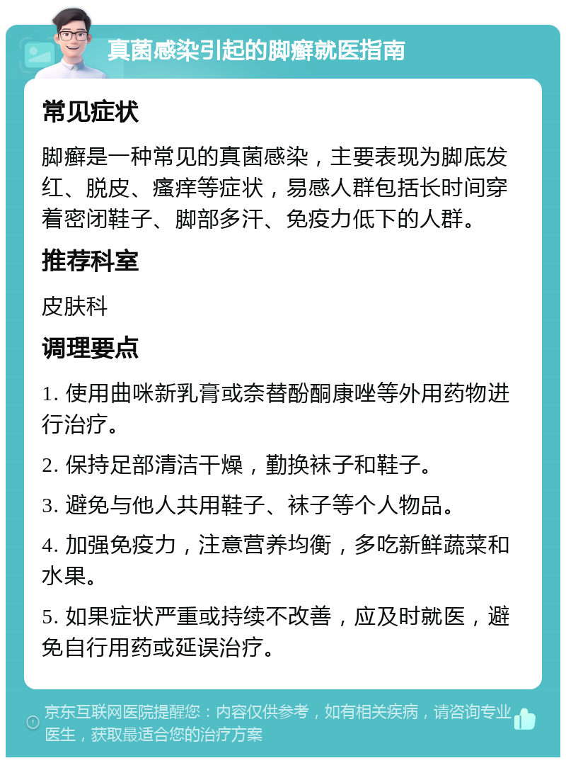 真菌感染引起的脚癣就医指南 常见症状 脚癣是一种常见的真菌感染，主要表现为脚底发红、脱皮、瘙痒等症状，易感人群包括长时间穿着密闭鞋子、脚部多汗、免疫力低下的人群。 推荐科室 皮肤科 调理要点 1. 使用曲咪新乳膏或奈替酚酮康唑等外用药物进行治疗。 2. 保持足部清洁干燥，勤换袜子和鞋子。 3. 避免与他人共用鞋子、袜子等个人物品。 4. 加强免疫力，注意营养均衡，多吃新鲜蔬菜和水果。 5. 如果症状严重或持续不改善，应及时就医，避免自行用药或延误治疗。