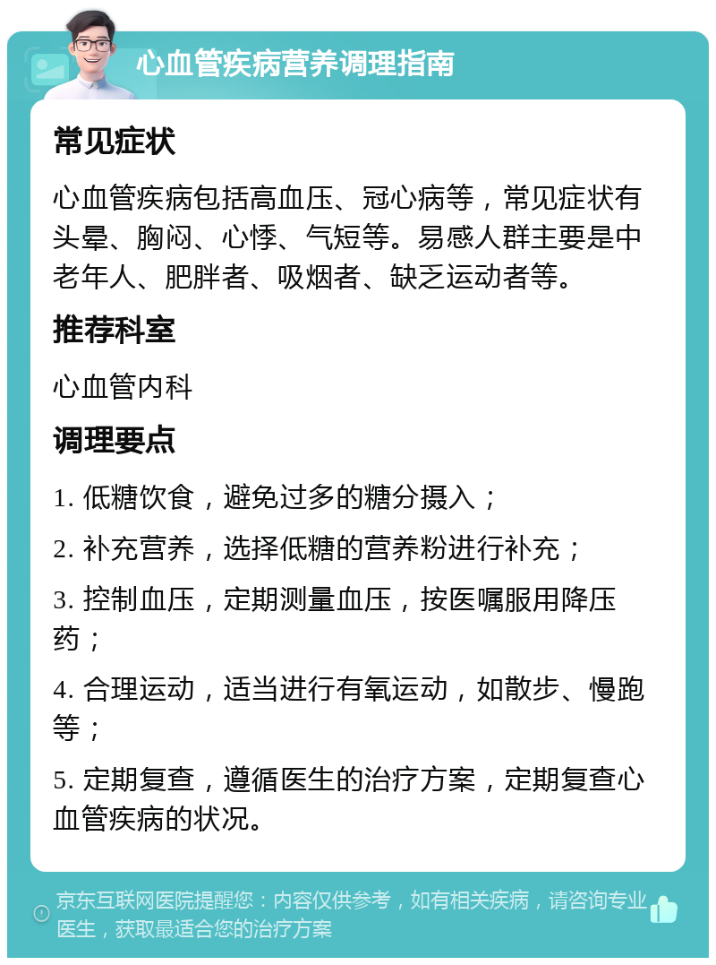 心血管疾病营养调理指南 常见症状 心血管疾病包括高血压、冠心病等，常见症状有头晕、胸闷、心悸、气短等。易感人群主要是中老年人、肥胖者、吸烟者、缺乏运动者等。 推荐科室 心血管内科 调理要点 1. 低糖饮食，避免过多的糖分摄入； 2. 补充营养，选择低糖的营养粉进行补充； 3. 控制血压，定期测量血压，按医嘱服用降压药； 4. 合理运动，适当进行有氧运动，如散步、慢跑等； 5. 定期复查，遵循医生的治疗方案，定期复查心血管疾病的状况。