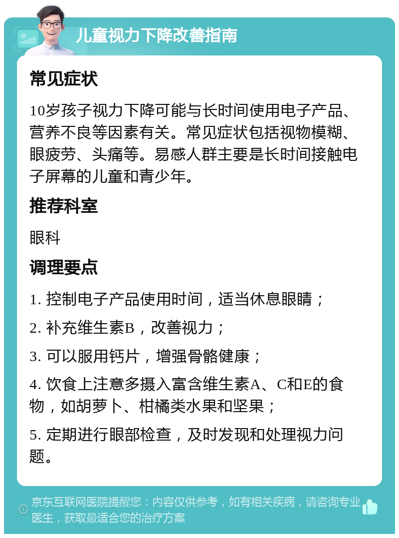 儿童视力下降改善指南 常见症状 10岁孩子视力下降可能与长时间使用电子产品、营养不良等因素有关。常见症状包括视物模糊、眼疲劳、头痛等。易感人群主要是长时间接触电子屏幕的儿童和青少年。 推荐科室 眼科 调理要点 1. 控制电子产品使用时间，适当休息眼睛； 2. 补充维生素B，改善视力； 3. 可以服用钙片，增强骨骼健康； 4. 饮食上注意多摄入富含维生素A、C和E的食物，如胡萝卜、柑橘类水果和坚果； 5. 定期进行眼部检查，及时发现和处理视力问题。