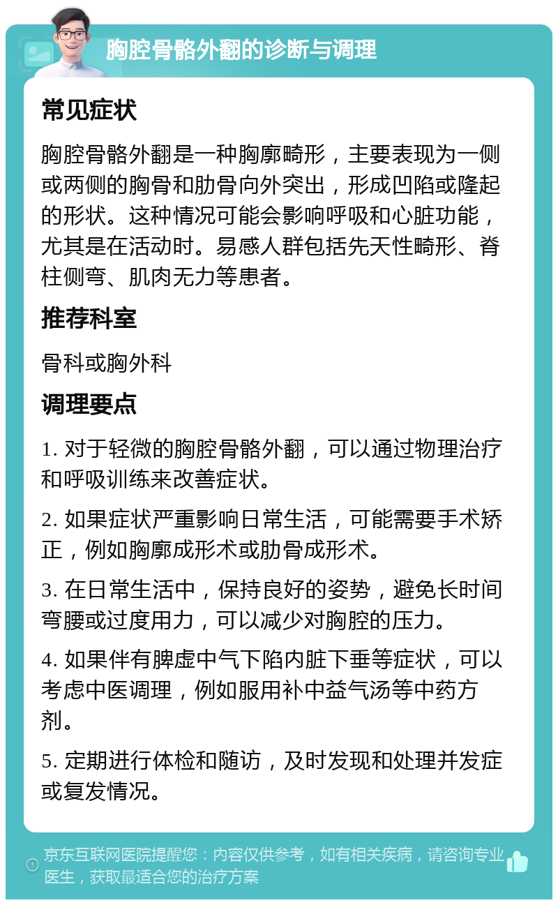 胸腔骨骼外翻的诊断与调理 常见症状 胸腔骨骼外翻是一种胸廓畸形，主要表现为一侧或两侧的胸骨和肋骨向外突出，形成凹陷或隆起的形状。这种情况可能会影响呼吸和心脏功能，尤其是在活动时。易感人群包括先天性畸形、脊柱侧弯、肌肉无力等患者。 推荐科室 骨科或胸外科 调理要点 1. 对于轻微的胸腔骨骼外翻，可以通过物理治疗和呼吸训练来改善症状。 2. 如果症状严重影响日常生活，可能需要手术矫正，例如胸廓成形术或肋骨成形术。 3. 在日常生活中，保持良好的姿势，避免长时间弯腰或过度用力，可以减少对胸腔的压力。 4. 如果伴有脾虚中气下陷内脏下垂等症状，可以考虑中医调理，例如服用补中益气汤等中药方剂。 5. 定期进行体检和随访，及时发现和处理并发症或复发情况。