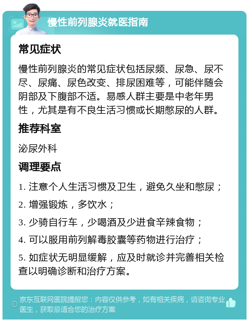 慢性前列腺炎就医指南 常见症状 慢性前列腺炎的常见症状包括尿频、尿急、尿不尽、尿痛、尿色改变、排尿困难等，可能伴随会阴部及下腹部不适。易感人群主要是中老年男性，尤其是有不良生活习惯或长期憋尿的人群。 推荐科室 泌尿外科 调理要点 1. 注意个人生活习惯及卫生，避免久坐和憋尿； 2. 增强锻炼，多饮水； 3. 少骑自行车，少喝酒及少进食辛辣食物； 4. 可以服用前列解毒胶囊等药物进行治疗； 5. 如症状无明显缓解，应及时就诊并完善相关检查以明确诊断和治疗方案。