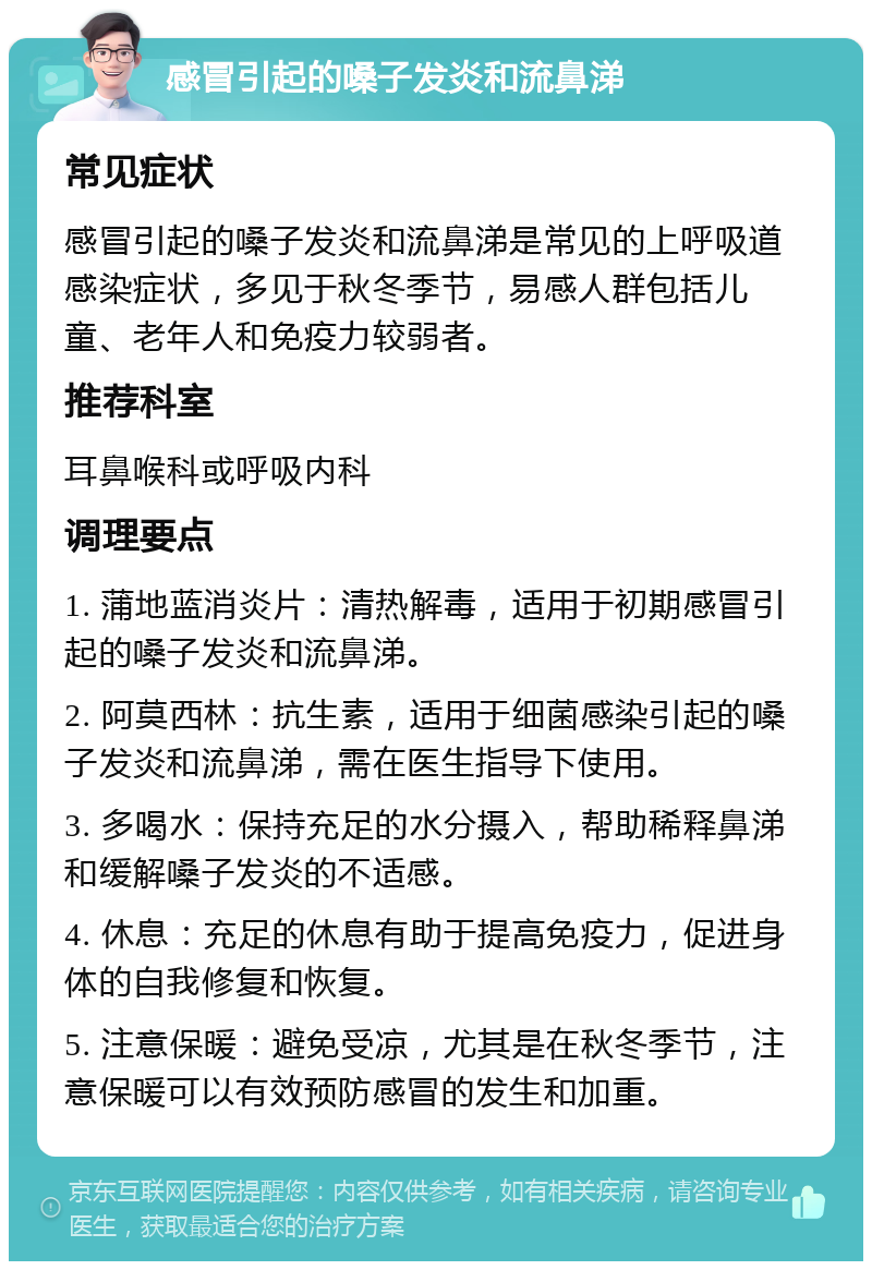 感冒引起的嗓子发炎和流鼻涕 常见症状 感冒引起的嗓子发炎和流鼻涕是常见的上呼吸道感染症状，多见于秋冬季节，易感人群包括儿童、老年人和免疫力较弱者。 推荐科室 耳鼻喉科或呼吸内科 调理要点 1. 蒲地蓝消炎片：清热解毒，适用于初期感冒引起的嗓子发炎和流鼻涕。 2. 阿莫西林：抗生素，适用于细菌感染引起的嗓子发炎和流鼻涕，需在医生指导下使用。 3. 多喝水：保持充足的水分摄入，帮助稀释鼻涕和缓解嗓子发炎的不适感。 4. 休息：充足的休息有助于提高免疫力，促进身体的自我修复和恢复。 5. 注意保暖：避免受凉，尤其是在秋冬季节，注意保暖可以有效预防感冒的发生和加重。