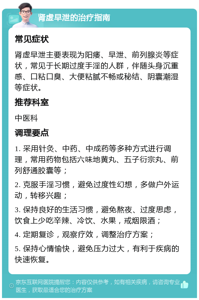 肾虚早泄的治疗指南 常见症状 肾虚早泄主要表现为阳痿、早泄、前列腺炎等症状，常见于长期过度手淫的人群，伴随头身沉重感、口粘口臭、大便粘腻不畅或秘结、阴囊潮湿等症状。 推荐科室 中医科 调理要点 1. 采用针灸、中药、中成药等多种方式进行调理，常用药物包括六味地黄丸、五子衍宗丸、前列舒通胶囊等； 2. 克服手淫习惯，避免过度性幻想，多做户外运动，转移兴趣； 3. 保持良好的生活习惯，避免熬夜、过度思虑，饮食上少吃辛辣、冷饮、水果，戒烟限酒； 4. 定期复诊，观察疗效，调整治疗方案； 5. 保持心情愉快，避免压力过大，有利于疾病的快速恢复。