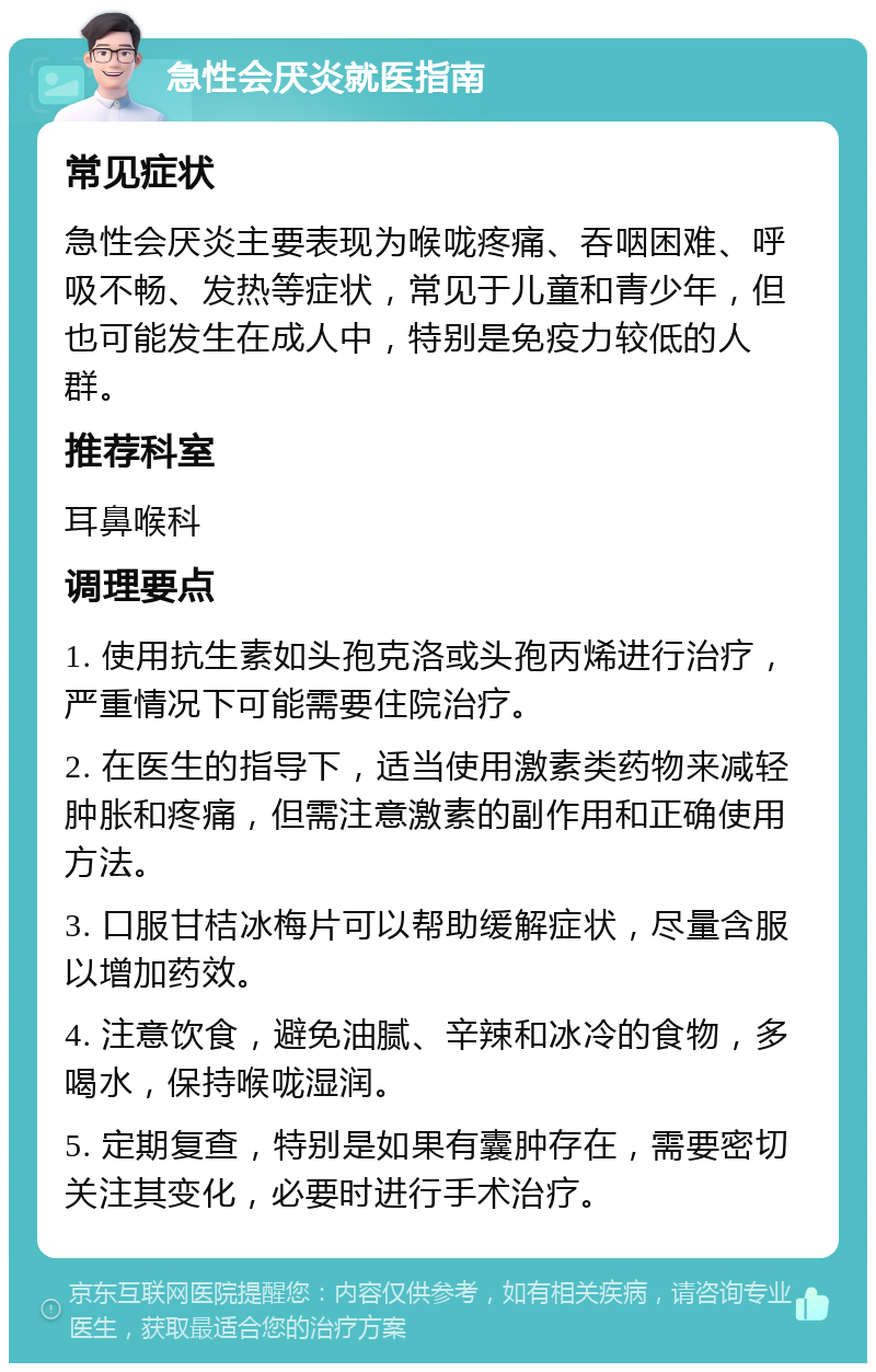 急性会厌炎就医指南 常见症状 急性会厌炎主要表现为喉咙疼痛、吞咽困难、呼吸不畅、发热等症状，常见于儿童和青少年，但也可能发生在成人中，特别是免疫力较低的人群。 推荐科室 耳鼻喉科 调理要点 1. 使用抗生素如头孢克洛或头孢丙烯进行治疗，严重情况下可能需要住院治疗。 2. 在医生的指导下，适当使用激素类药物来减轻肿胀和疼痛，但需注意激素的副作用和正确使用方法。 3. 口服甘桔冰梅片可以帮助缓解症状，尽量含服以增加药效。 4. 注意饮食，避免油腻、辛辣和冰冷的食物，多喝水，保持喉咙湿润。 5. 定期复查，特别是如果有囊肿存在，需要密切关注其变化，必要时进行手术治疗。