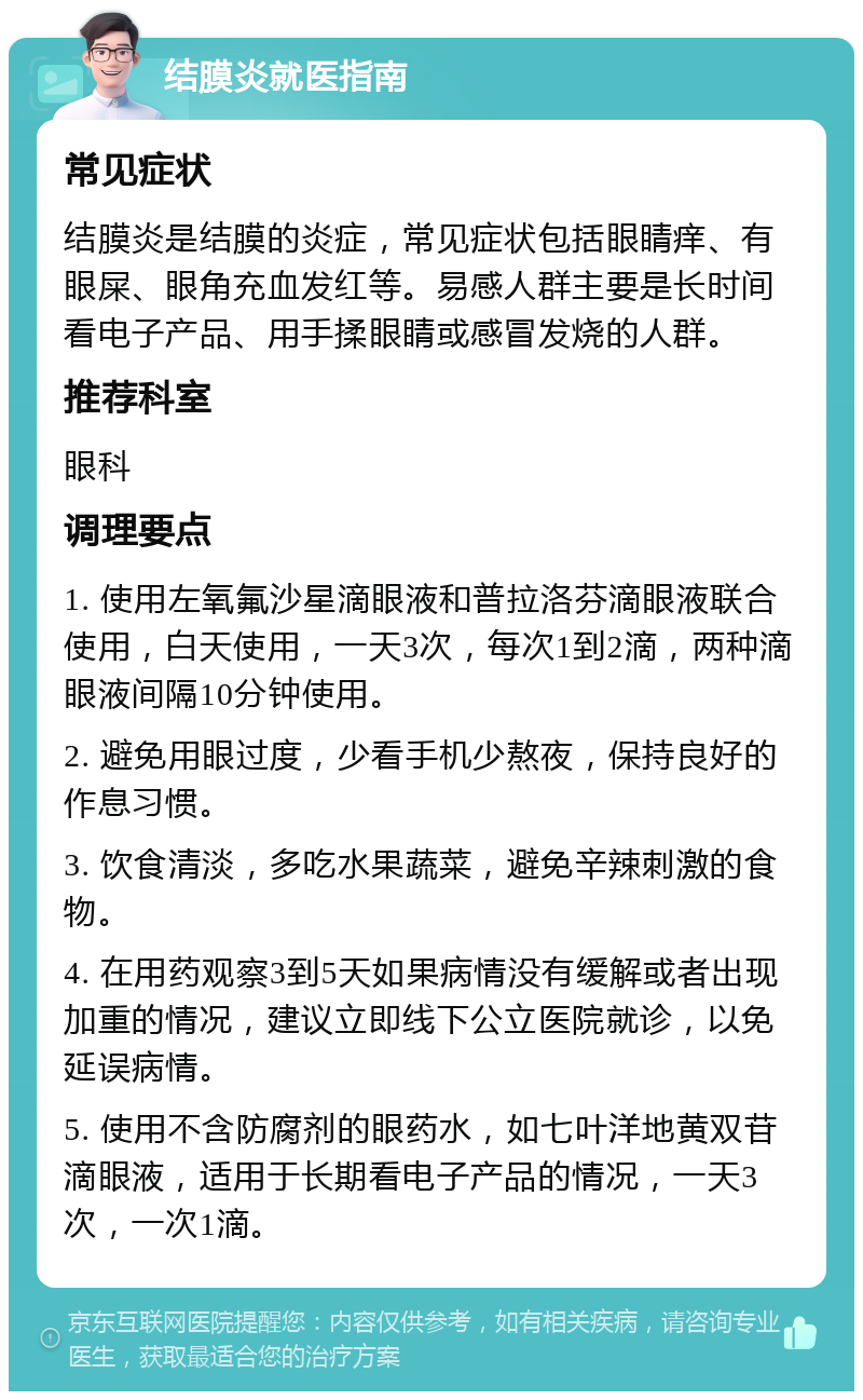 结膜炎就医指南 常见症状 结膜炎是结膜的炎症，常见症状包括眼睛痒、有眼屎、眼角充血发红等。易感人群主要是长时间看电子产品、用手揉眼睛或感冒发烧的人群。 推荐科室 眼科 调理要点 1. 使用左氧氟沙星滴眼液和普拉洛芬滴眼液联合使用，白天使用，一天3次，每次1到2滴，两种滴眼液间隔10分钟使用。 2. 避免用眼过度，少看手机少熬夜，保持良好的作息习惯。 3. 饮食清淡，多吃水果蔬菜，避免辛辣刺激的食物。 4. 在用药观察3到5天如果病情没有缓解或者出现加重的情况，建议立即线下公立医院就诊，以免延误病情。 5. 使用不含防腐剂的眼药水，如七叶洋地黄双苷滴眼液，适用于长期看电子产品的情况，一天3次，一次1滴。