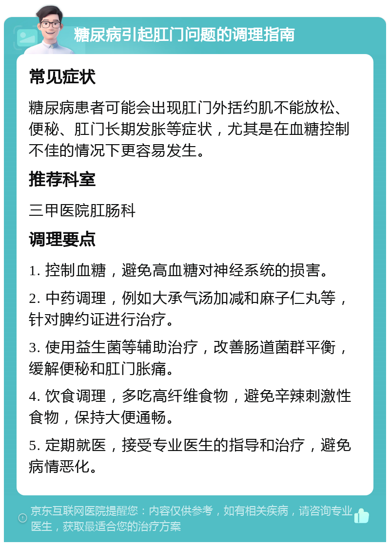 糖尿病引起肛门问题的调理指南 常见症状 糖尿病患者可能会出现肛门外括约肌不能放松、便秘、肛门长期发胀等症状，尤其是在血糖控制不佳的情况下更容易发生。 推荐科室 三甲医院肛肠科 调理要点 1. 控制血糖，避免高血糖对神经系统的损害。 2. 中药调理，例如大承气汤加减和麻子仁丸等，针对脾约证进行治疗。 3. 使用益生菌等辅助治疗，改善肠道菌群平衡，缓解便秘和肛门胀痛。 4. 饮食调理，多吃高纤维食物，避免辛辣刺激性食物，保持大便通畅。 5. 定期就医，接受专业医生的指导和治疗，避免病情恶化。