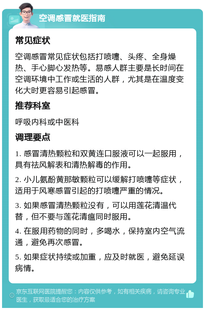 空调感冒就医指南 常见症状 空调感冒常见症状包括打喷嚏、头疼、全身燥热、手心脚心发热等。易感人群主要是长时间在空调环境中工作或生活的人群，尤其是在温度变化大时更容易引起感冒。 推荐科室 呼吸内科或中医科 调理要点 1. 感冒清热颗粒和双黄连口服液可以一起服用，具有祛风解表和清热解毒的作用。 2. 小儿氨酚黄那敏颗粒可以缓解打喷嚏等症状，适用于风寒感冒引起的打喷嚏严重的情况。 3. 如果感冒清热颗粒没有，可以用莲花清温代替，但不要与莲花清瘟同时服用。 4. 在服用药物的同时，多喝水，保持室内空气流通，避免再次感冒。 5. 如果症状持续或加重，应及时就医，避免延误病情。