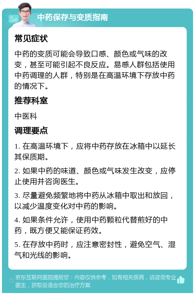 中药保存与变质指南 常见症状 中药的变质可能会导致口感、颜色或气味的改变，甚至可能引起不良反应。易感人群包括使用中药调理的人群，特别是在高温环境下存放中药的情况下。 推荐科室 中医科 调理要点 1. 在高温环境下，应将中药存放在冰箱中以延长其保质期。 2. 如果中药的味道、颜色或气味发生改变，应停止使用并咨询医生。 3. 尽量避免频繁地将中药从冰箱中取出和放回，以减少温度变化对中药的影响。 4. 如果条件允许，使用中药颗粒代替煎好的中药，既方便又能保证药效。 5. 在存放中药时，应注意密封性，避免空气、湿气和光线的影响。