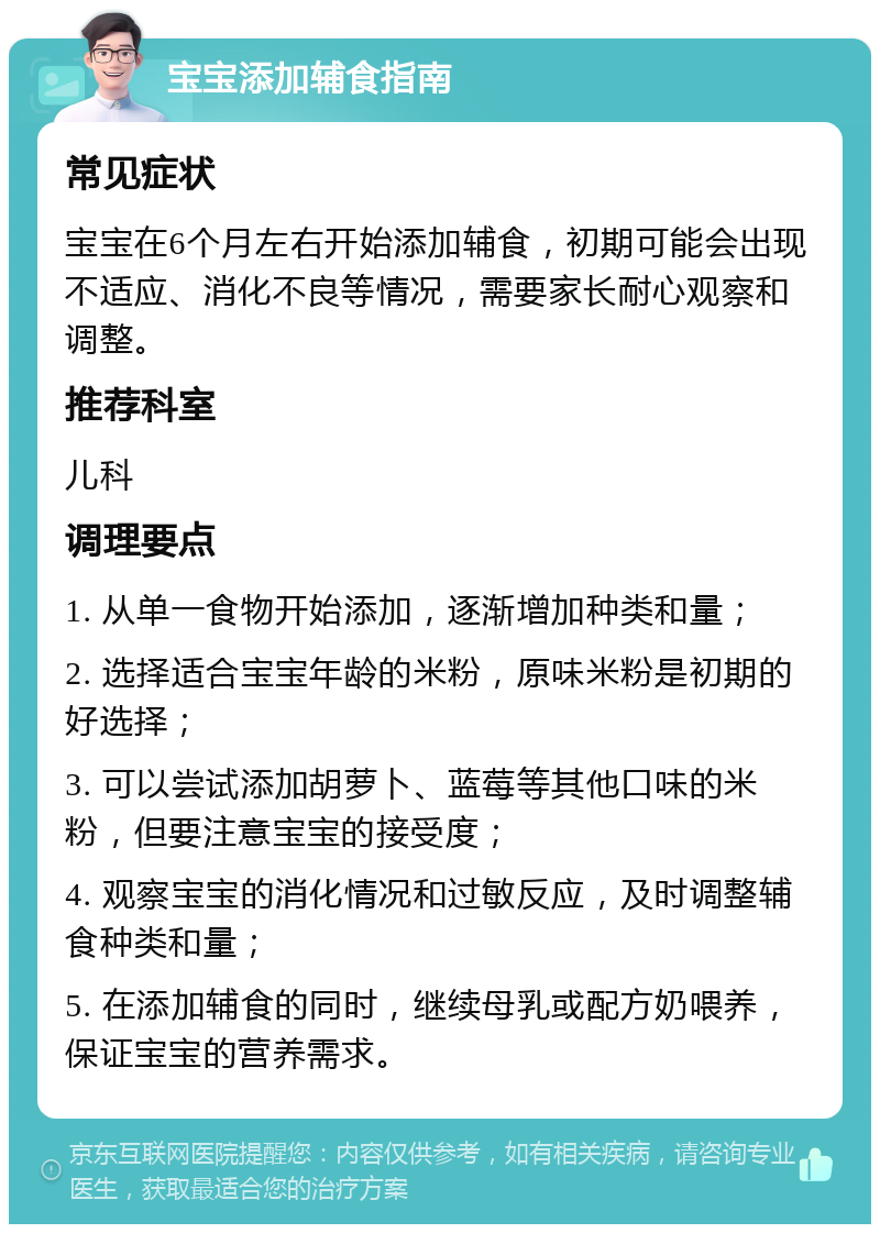 宝宝添加辅食指南 常见症状 宝宝在6个月左右开始添加辅食，初期可能会出现不适应、消化不良等情况，需要家长耐心观察和调整。 推荐科室 儿科 调理要点 1. 从单一食物开始添加，逐渐增加种类和量； 2. 选择适合宝宝年龄的米粉，原味米粉是初期的好选择； 3. 可以尝试添加胡萝卜、蓝莓等其他口味的米粉，但要注意宝宝的接受度； 4. 观察宝宝的消化情况和过敏反应，及时调整辅食种类和量； 5. 在添加辅食的同时，继续母乳或配方奶喂养，保证宝宝的营养需求。