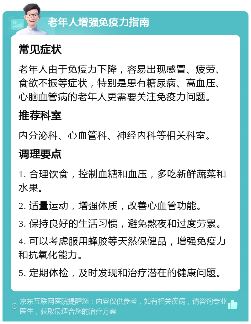 老年人增强免疫力指南 常见症状 老年人由于免疫力下降，容易出现感冒、疲劳、食欲不振等症状，特别是患有糖尿病、高血压、心脑血管病的老年人更需要关注免疫力问题。 推荐科室 内分泌科、心血管科、神经内科等相关科室。 调理要点 1. 合理饮食，控制血糖和血压，多吃新鲜蔬菜和水果。 2. 适量运动，增强体质，改善心血管功能。 3. 保持良好的生活习惯，避免熬夜和过度劳累。 4. 可以考虑服用蜂胶等天然保健品，增强免疫力和抗氧化能力。 5. 定期体检，及时发现和治疗潜在的健康问题。