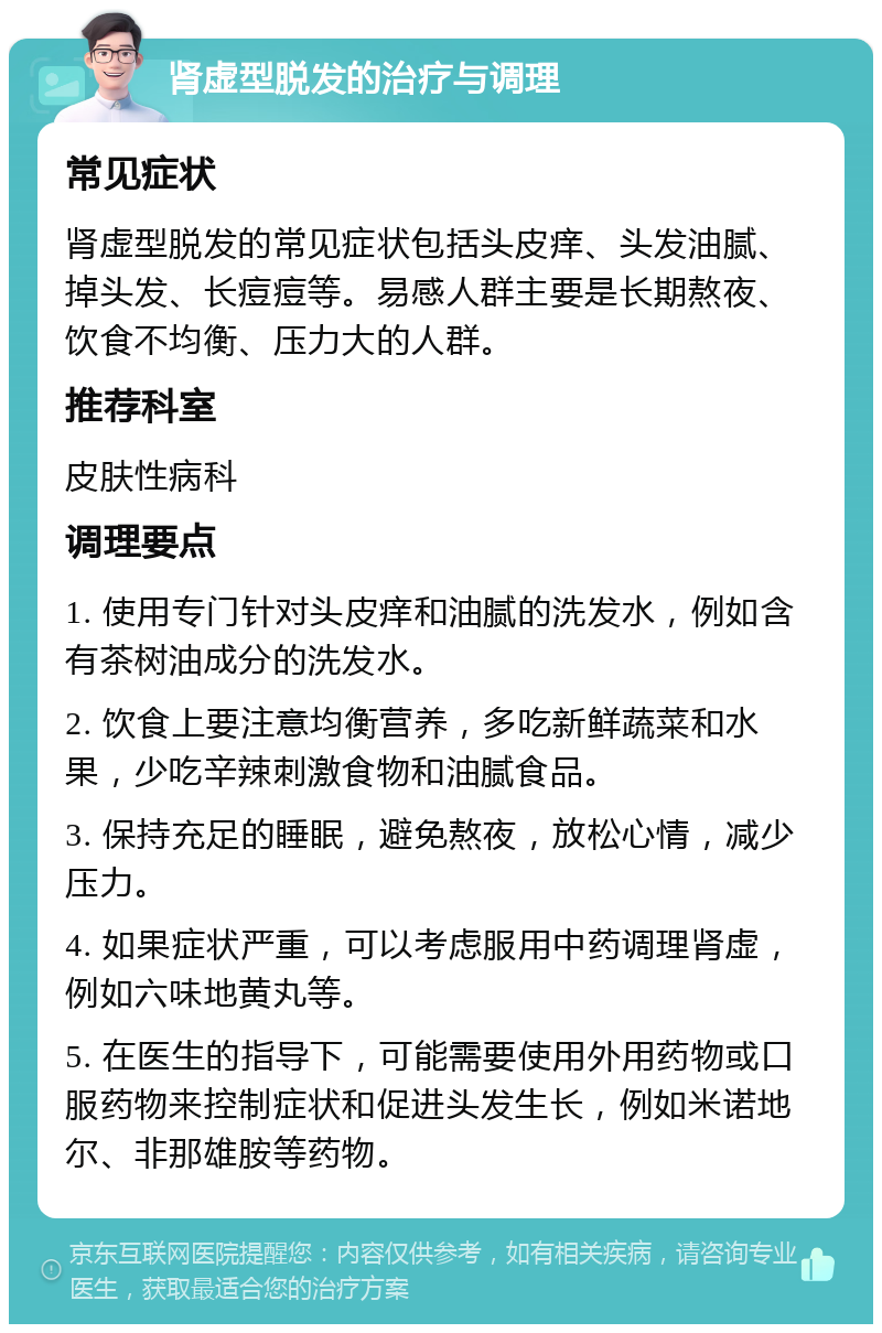 肾虚型脱发的治疗与调理 常见症状 肾虚型脱发的常见症状包括头皮痒、头发油腻、掉头发、长痘痘等。易感人群主要是长期熬夜、饮食不均衡、压力大的人群。 推荐科室 皮肤性病科 调理要点 1. 使用专门针对头皮痒和油腻的洗发水，例如含有茶树油成分的洗发水。 2. 饮食上要注意均衡营养，多吃新鲜蔬菜和水果，少吃辛辣刺激食物和油腻食品。 3. 保持充足的睡眠，避免熬夜，放松心情，减少压力。 4. 如果症状严重，可以考虑服用中药调理肾虚，例如六味地黄丸等。 5. 在医生的指导下，可能需要使用外用药物或口服药物来控制症状和促进头发生长，例如米诺地尔、非那雄胺等药物。