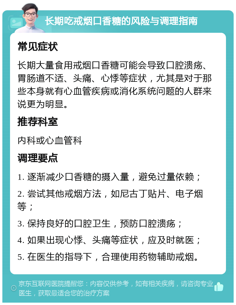 长期吃戒烟口香糖的风险与调理指南 常见症状 长期大量食用戒烟口香糖可能会导致口腔溃疡、胃肠道不适、头痛、心悸等症状，尤其是对于那些本身就有心血管疾病或消化系统问题的人群来说更为明显。 推荐科室 内科或心血管科 调理要点 1. 逐渐减少口香糖的摄入量，避免过量依赖； 2. 尝试其他戒烟方法，如尼古丁贴片、电子烟等； 3. 保持良好的口腔卫生，预防口腔溃疡； 4. 如果出现心悸、头痛等症状，应及时就医； 5. 在医生的指导下，合理使用药物辅助戒烟。