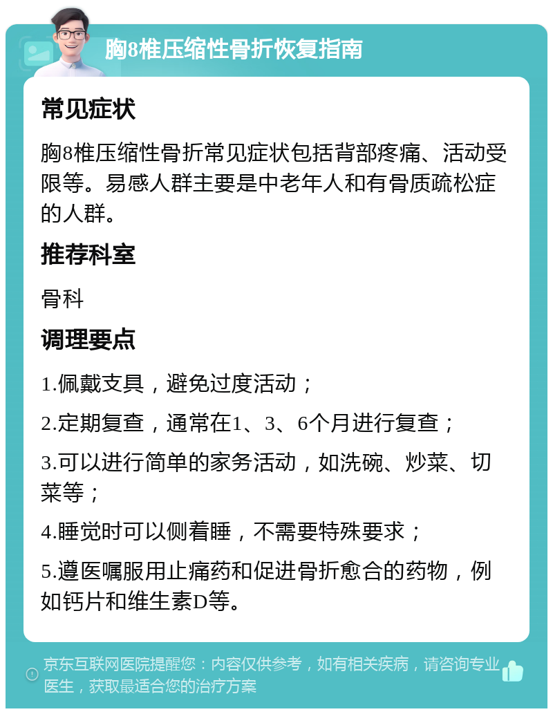 胸8椎压缩性骨折恢复指南 常见症状 胸8椎压缩性骨折常见症状包括背部疼痛、活动受限等。易感人群主要是中老年人和有骨质疏松症的人群。 推荐科室 骨科 调理要点 1.佩戴支具，避免过度活动； 2.定期复查，通常在1、3、6个月进行复查； 3.可以进行简单的家务活动，如洗碗、炒菜、切菜等； 4.睡觉时可以侧着睡，不需要特殊要求； 5.遵医嘱服用止痛药和促进骨折愈合的药物，例如钙片和维生素D等。