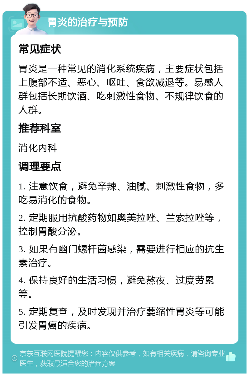 胃炎的治疗与预防 常见症状 胃炎是一种常见的消化系统疾病，主要症状包括上腹部不适、恶心、呕吐、食欲减退等。易感人群包括长期饮酒、吃刺激性食物、不规律饮食的人群。 推荐科室 消化内科 调理要点 1. 注意饮食，避免辛辣、油腻、刺激性食物，多吃易消化的食物。 2. 定期服用抗酸药物如奥美拉唑、兰索拉唑等，控制胃酸分泌。 3. 如果有幽门螺杆菌感染，需要进行相应的抗生素治疗。 4. 保持良好的生活习惯，避免熬夜、过度劳累等。 5. 定期复查，及时发现并治疗萎缩性胃炎等可能引发胃癌的疾病。