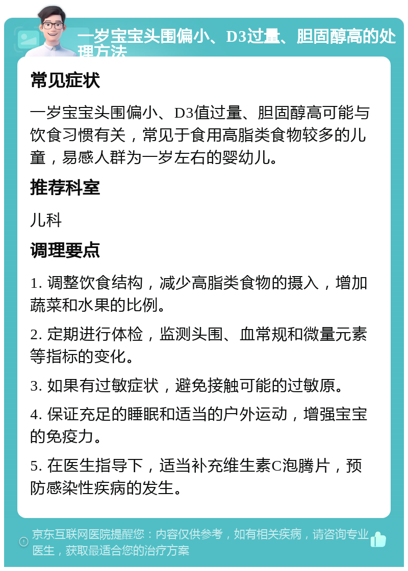 一岁宝宝头围偏小、D3过量、胆固醇高的处理方法 常见症状 一岁宝宝头围偏小、D3值过量、胆固醇高可能与饮食习惯有关，常见于食用高脂类食物较多的儿童，易感人群为一岁左右的婴幼儿。 推荐科室 儿科 调理要点 1. 调整饮食结构，减少高脂类食物的摄入，增加蔬菜和水果的比例。 2. 定期进行体检，监测头围、血常规和微量元素等指标的变化。 3. 如果有过敏症状，避免接触可能的过敏原。 4. 保证充足的睡眠和适当的户外运动，增强宝宝的免疫力。 5. 在医生指导下，适当补充维生素C泡腾片，预防感染性疾病的发生。