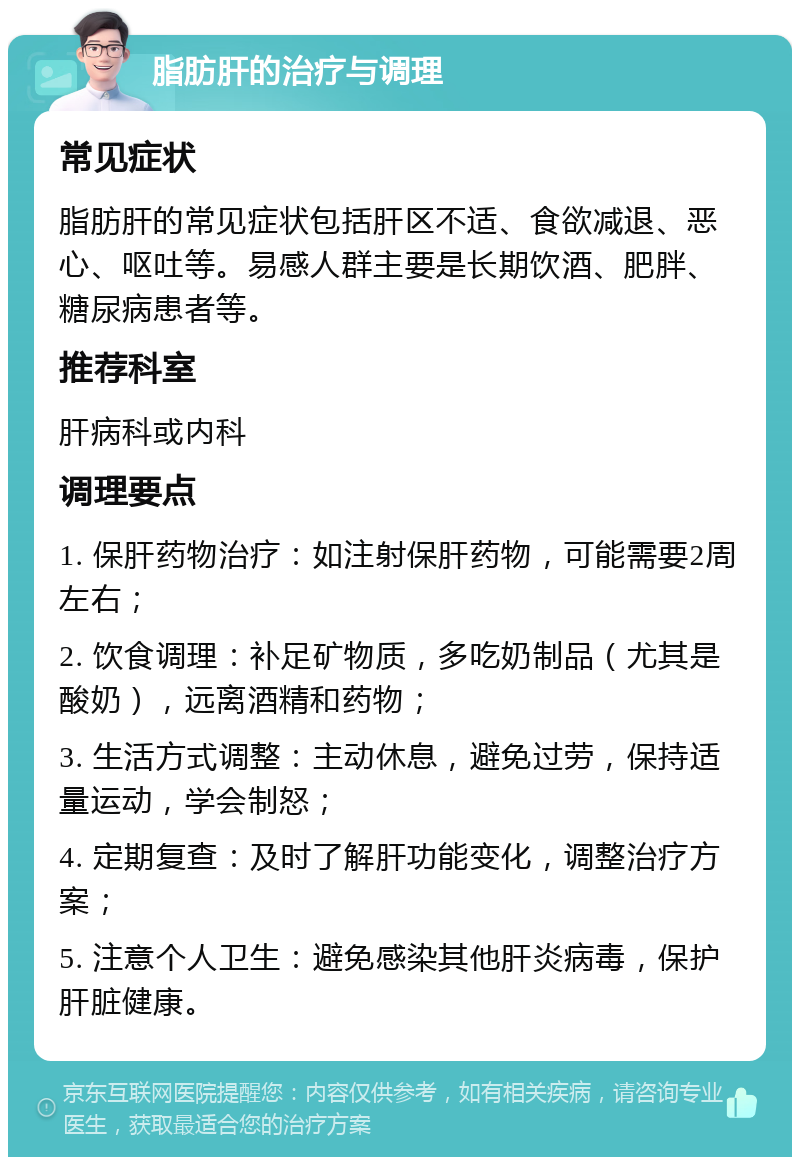 脂肪肝的治疗与调理 常见症状 脂肪肝的常见症状包括肝区不适、食欲减退、恶心、呕吐等。易感人群主要是长期饮酒、肥胖、糖尿病患者等。 推荐科室 肝病科或内科 调理要点 1. 保肝药物治疗：如注射保肝药物，可能需要2周左右； 2. 饮食调理：补足矿物质，多吃奶制品（尤其是酸奶），远离酒精和药物； 3. 生活方式调整：主动休息，避免过劳，保持适量运动，学会制怒； 4. 定期复查：及时了解肝功能变化，调整治疗方案； 5. 注意个人卫生：避免感染其他肝炎病毒，保护肝脏健康。