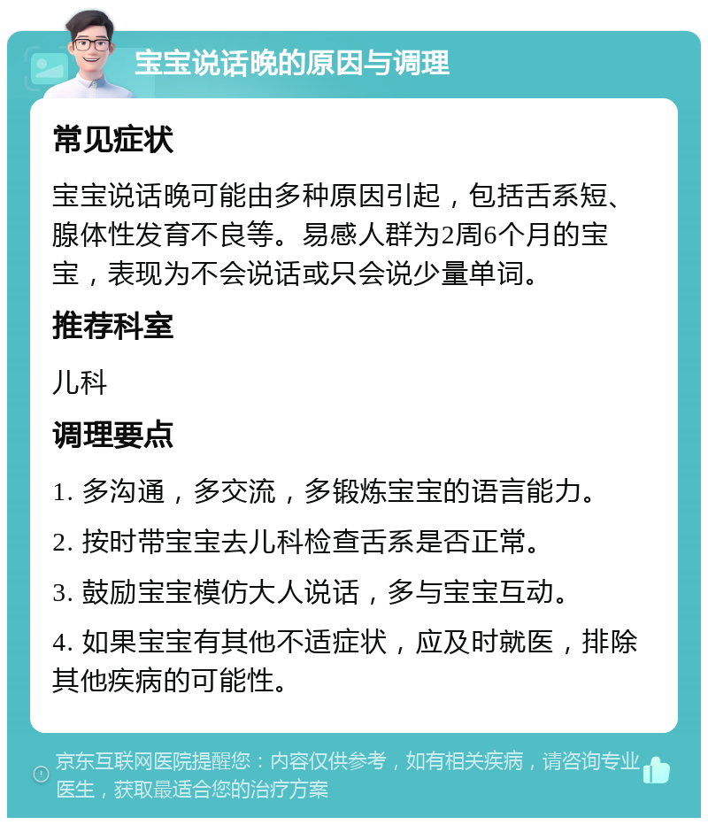 宝宝说话晚的原因与调理 常见症状 宝宝说话晚可能由多种原因引起，包括舌系短、腺体性发育不良等。易感人群为2周6个月的宝宝，表现为不会说话或只会说少量单词。 推荐科室 儿科 调理要点 1. 多沟通，多交流，多锻炼宝宝的语言能力。 2. 按时带宝宝去儿科检查舌系是否正常。 3. 鼓励宝宝模仿大人说话，多与宝宝互动。 4. 如果宝宝有其他不适症状，应及时就医，排除其他疾病的可能性。