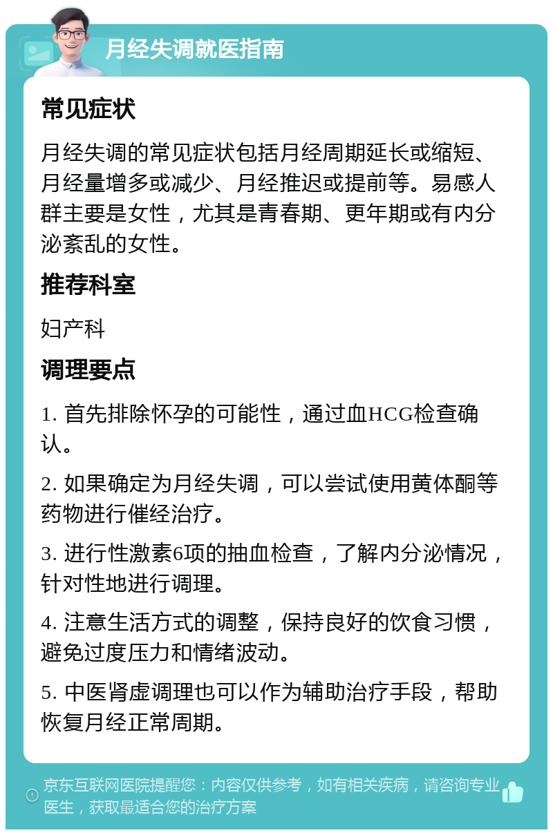 月经失调就医指南 常见症状 月经失调的常见症状包括月经周期延长或缩短、月经量增多或减少、月经推迟或提前等。易感人群主要是女性，尤其是青春期、更年期或有内分泌紊乱的女性。 推荐科室 妇产科 调理要点 1. 首先排除怀孕的可能性，通过血HCG检查确认。 2. 如果确定为月经失调，可以尝试使用黄体酮等药物进行催经治疗。 3. 进行性激素6项的抽血检查，了解内分泌情况，针对性地进行调理。 4. 注意生活方式的调整，保持良好的饮食习惯，避免过度压力和情绪波动。 5. 中医肾虚调理也可以作为辅助治疗手段，帮助恢复月经正常周期。