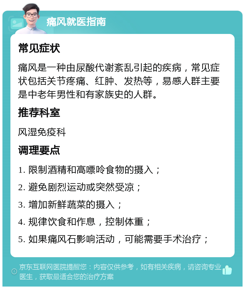 痛风就医指南 常见症状 痛风是一种由尿酸代谢紊乱引起的疾病，常见症状包括关节疼痛、红肿、发热等，易感人群主要是中老年男性和有家族史的人群。 推荐科室 风湿免疫科 调理要点 1. 限制酒精和高嘌呤食物的摄入； 2. 避免剧烈运动或突然受凉； 3. 增加新鲜蔬菜的摄入； 4. 规律饮食和作息，控制体重； 5. 如果痛风石影响活动，可能需要手术治疗；