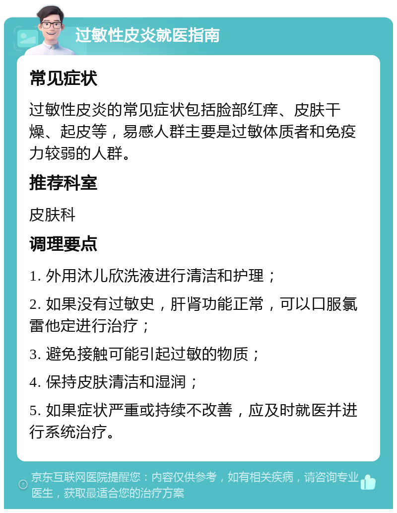 过敏性皮炎就医指南 常见症状 过敏性皮炎的常见症状包括脸部红痒、皮肤干燥、起皮等，易感人群主要是过敏体质者和免疫力较弱的人群。 推荐科室 皮肤科 调理要点 1. 外用沐儿欣洗液进行清洁和护理； 2. 如果没有过敏史，肝肾功能正常，可以口服氯雷他定进行治疗； 3. 避免接触可能引起过敏的物质； 4. 保持皮肤清洁和湿润； 5. 如果症状严重或持续不改善，应及时就医并进行系统治疗。