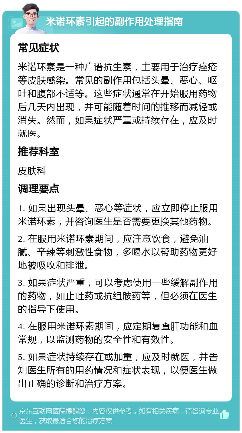 米诺环素引起的副作用处理指南 常见症状 米诺环素是一种广谱抗生素，主要用于治疗痤疮等皮肤感染。常见的副作用包括头晕、恶心、呕吐和腹部不适等。这些症状通常在开始服用药物后几天内出现，并可能随着时间的推移而减轻或消失。然而，如果症状严重或持续存在，应及时就医。 推荐科室 皮肤科 调理要点 1. 如果出现头晕、恶心等症状，应立即停止服用米诺环素，并咨询医生是否需要更换其他药物。 2. 在服用米诺环素期间，应注意饮食，避免油腻、辛辣等刺激性食物，多喝水以帮助药物更好地被吸收和排泄。 3. 如果症状严重，可以考虑使用一些缓解副作用的药物，如止吐药或抗组胺药等，但必须在医生的指导下使用。 4. 在服用米诺环素期间，应定期复查肝功能和血常规，以监测药物的安全性和有效性。 5. 如果症状持续存在或加重，应及时就医，并告知医生所有的用药情况和症状表现，以便医生做出正确的诊断和治疗方案。