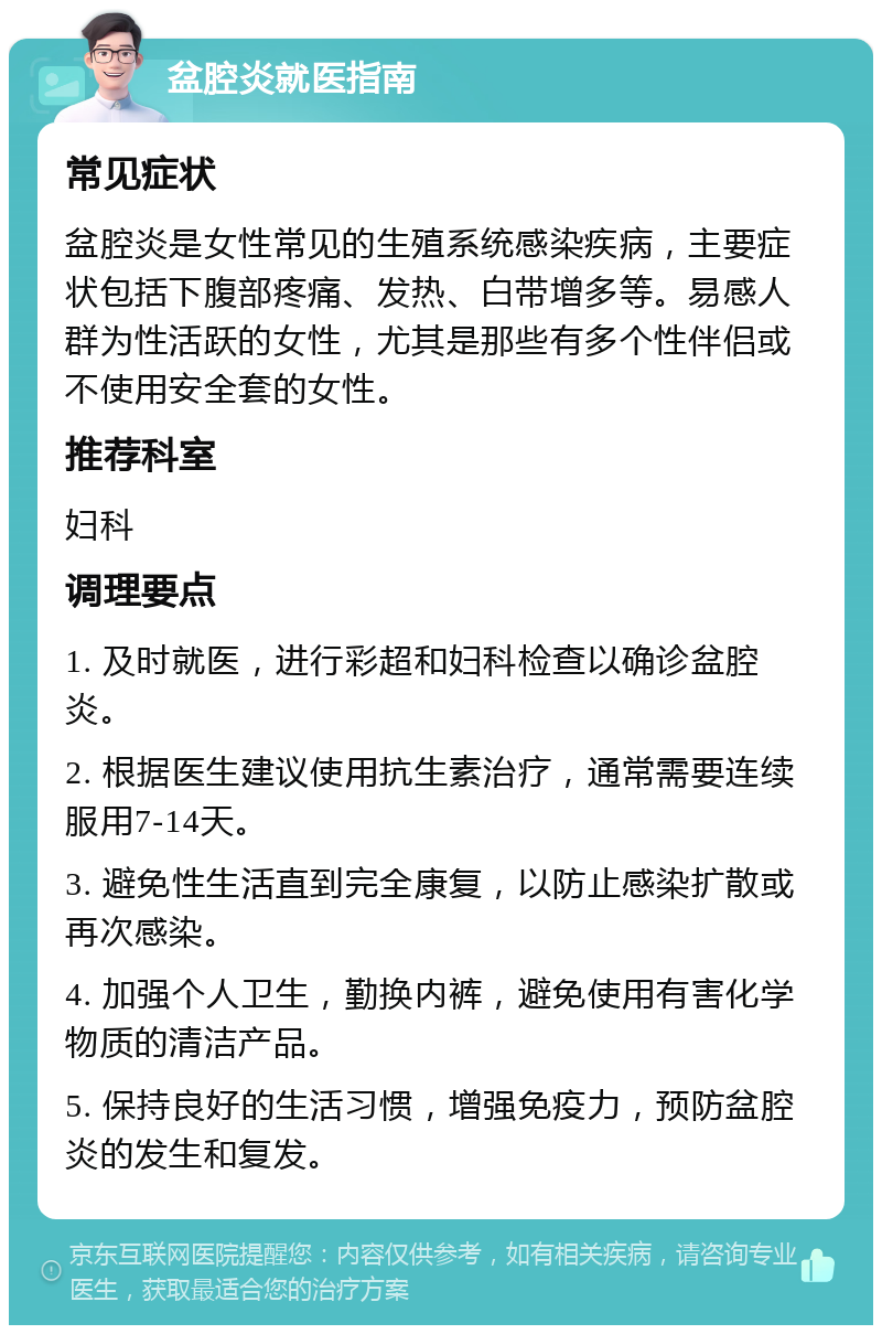 盆腔炎就医指南 常见症状 盆腔炎是女性常见的生殖系统感染疾病，主要症状包括下腹部疼痛、发热、白带增多等。易感人群为性活跃的女性，尤其是那些有多个性伴侣或不使用安全套的女性。 推荐科室 妇科 调理要点 1. 及时就医，进行彩超和妇科检查以确诊盆腔炎。 2. 根据医生建议使用抗生素治疗，通常需要连续服用7-14天。 3. 避免性生活直到完全康复，以防止感染扩散或再次感染。 4. 加强个人卫生，勤换内裤，避免使用有害化学物质的清洁产品。 5. 保持良好的生活习惯，增强免疫力，预防盆腔炎的发生和复发。