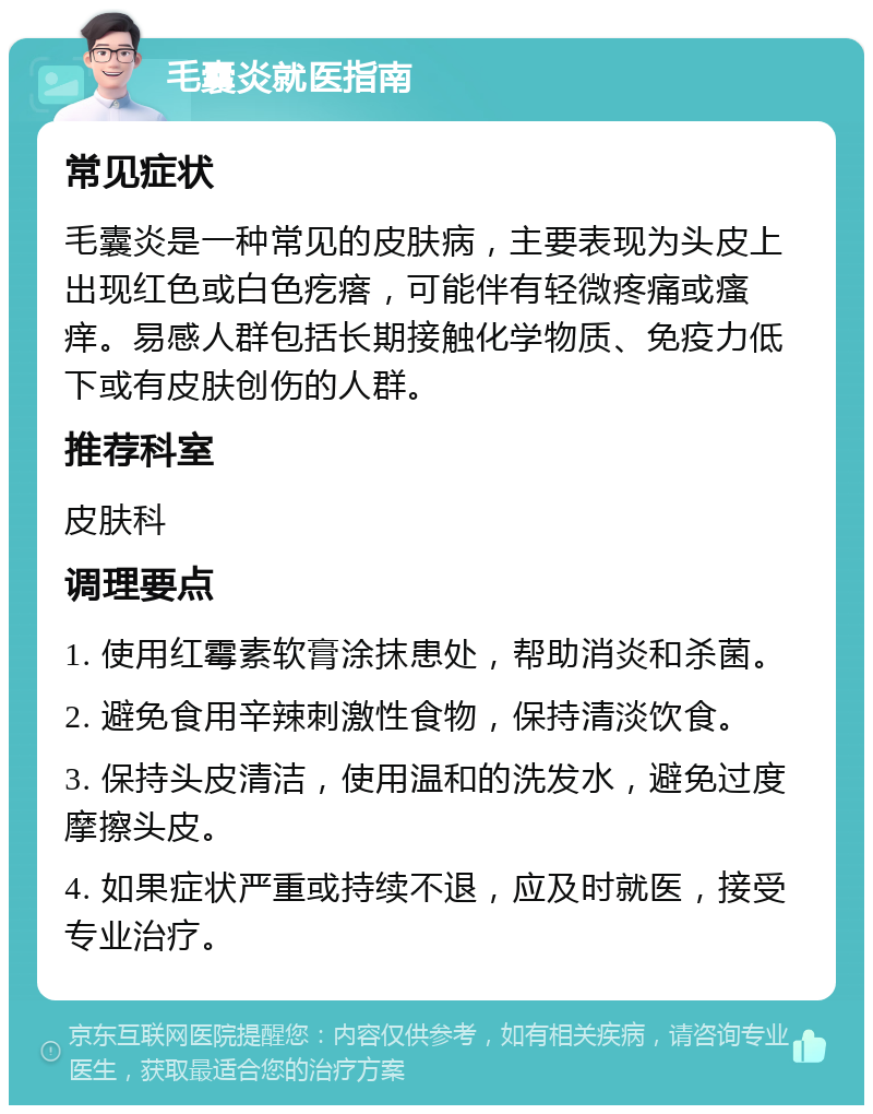 毛囊炎就医指南 常见症状 毛囊炎是一种常见的皮肤病，主要表现为头皮上出现红色或白色疙瘩，可能伴有轻微疼痛或瘙痒。易感人群包括长期接触化学物质、免疫力低下或有皮肤创伤的人群。 推荐科室 皮肤科 调理要点 1. 使用红霉素软膏涂抹患处，帮助消炎和杀菌。 2. 避免食用辛辣刺激性食物，保持清淡饮食。 3. 保持头皮清洁，使用温和的洗发水，避免过度摩擦头皮。 4. 如果症状严重或持续不退，应及时就医，接受专业治疗。