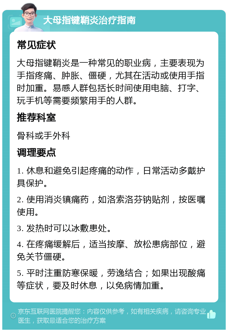 大母指键鞘炎治疗指南 常见症状 大母指键鞘炎是一种常见的职业病，主要表现为手指疼痛、肿胀、僵硬，尤其在活动或使用手指时加重。易感人群包括长时间使用电脑、打字、玩手机等需要频繁用手的人群。 推荐科室 骨科或手外科 调理要点 1. 休息和避免引起疼痛的动作，日常活动多戴护具保护。 2. 使用消炎镇痛药，如洛索洛芬钠贴剂，按医嘱使用。 3. 发热时可以冰敷患处。 4. 在疼痛缓解后，适当按摩、放松患病部位，避免关节僵硬。 5. 平时注重防寒保暖，劳逸结合；如果出现酸痛等症状，要及时休息，以免病情加重。