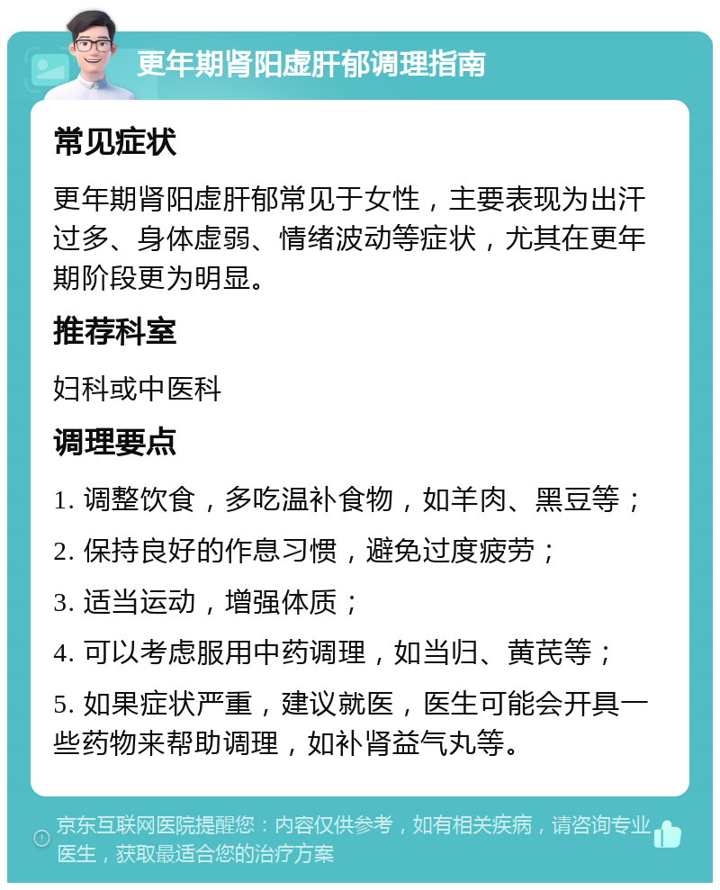 更年期肾阳虚肝郁调理指南 常见症状 更年期肾阳虚肝郁常见于女性，主要表现为出汗过多、身体虚弱、情绪波动等症状，尤其在更年期阶段更为明显。 推荐科室 妇科或中医科 调理要点 1. 调整饮食，多吃温补食物，如羊肉、黑豆等； 2. 保持良好的作息习惯，避免过度疲劳； 3. 适当运动，增强体质； 4. 可以考虑服用中药调理，如当归、黄芪等； 5. 如果症状严重，建议就医，医生可能会开具一些药物来帮助调理，如补肾益气丸等。