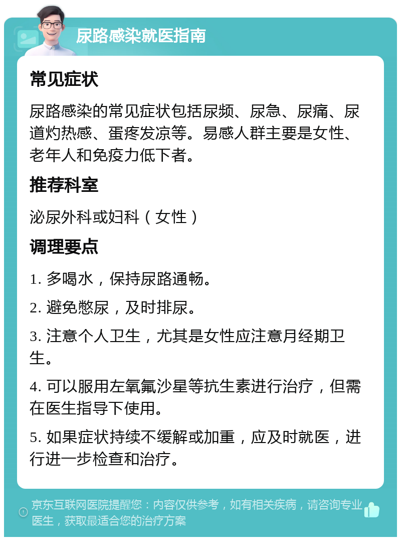 尿路感染就医指南 常见症状 尿路感染的常见症状包括尿频、尿急、尿痛、尿道灼热感、蛋疼发凉等。易感人群主要是女性、老年人和免疫力低下者。 推荐科室 泌尿外科或妇科（女性） 调理要点 1. 多喝水，保持尿路通畅。 2. 避免憋尿，及时排尿。 3. 注意个人卫生，尤其是女性应注意月经期卫生。 4. 可以服用左氧氟沙星等抗生素进行治疗，但需在医生指导下使用。 5. 如果症状持续不缓解或加重，应及时就医，进行进一步检查和治疗。