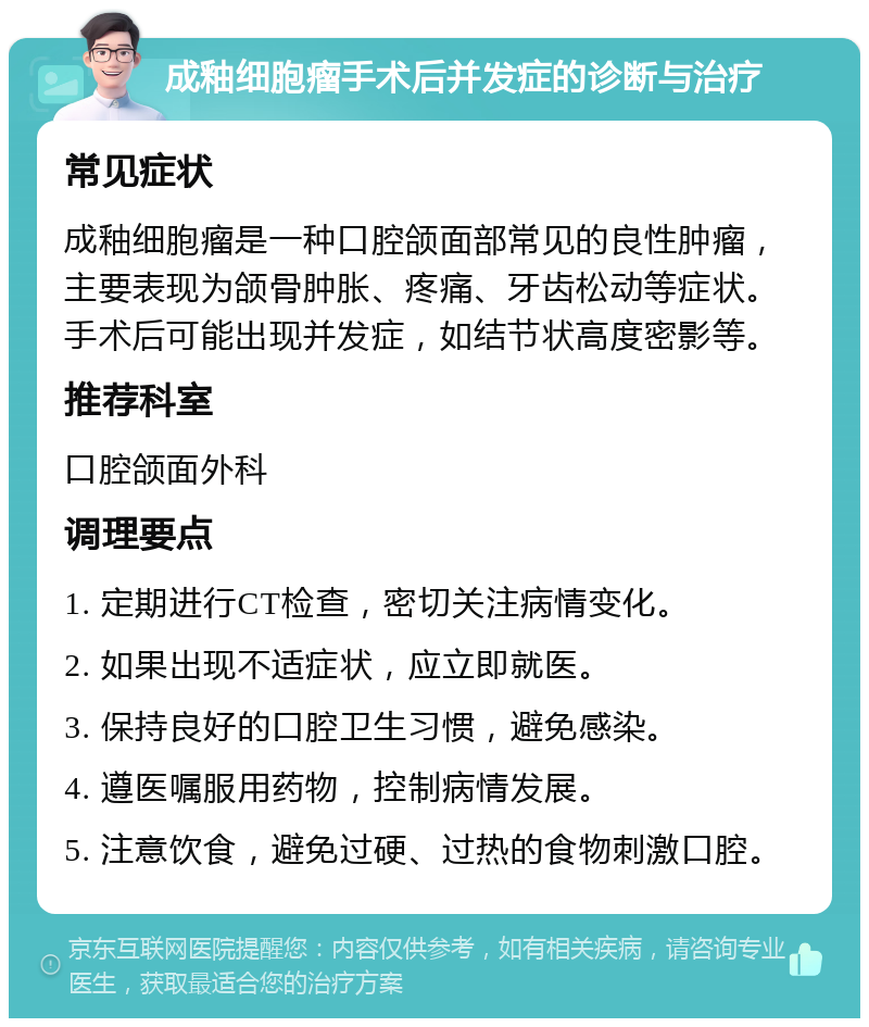 成釉细胞瘤手术后并发症的诊断与治疗 常见症状 成釉细胞瘤是一种口腔颌面部常见的良性肿瘤，主要表现为颌骨肿胀、疼痛、牙齿松动等症状。手术后可能出现并发症，如结节状高度密影等。 推荐科室 口腔颌面外科 调理要点 1. 定期进行CT检查，密切关注病情变化。 2. 如果出现不适症状，应立即就医。 3. 保持良好的口腔卫生习惯，避免感染。 4. 遵医嘱服用药物，控制病情发展。 5. 注意饮食，避免过硬、过热的食物刺激口腔。