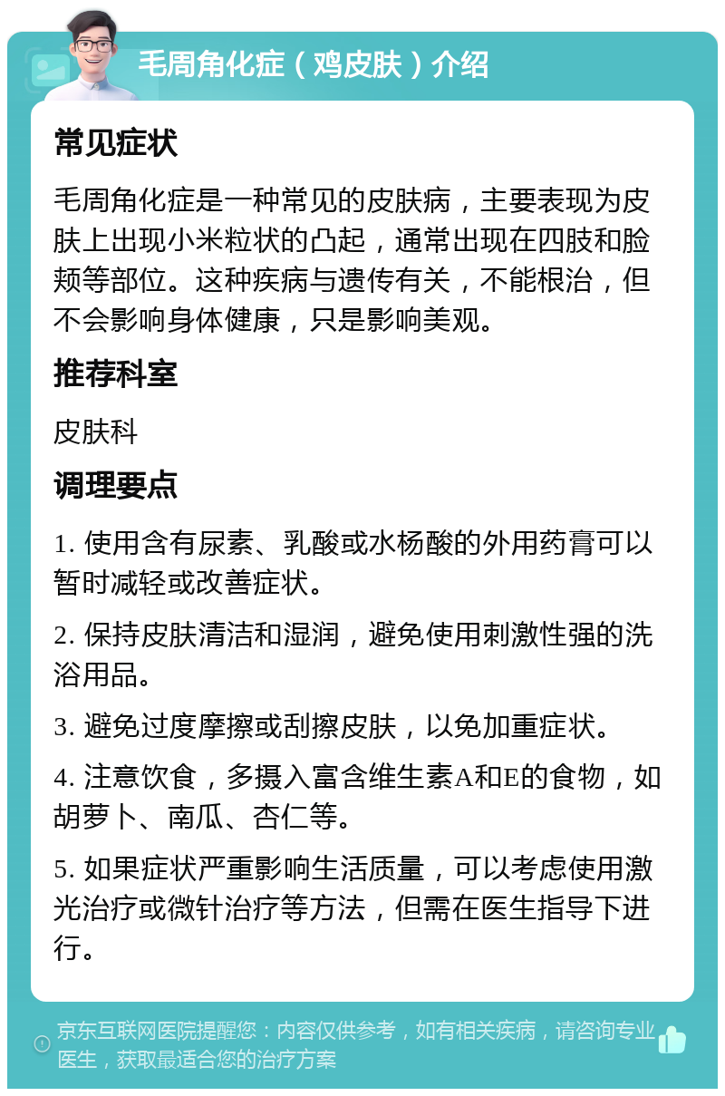 毛周角化症（鸡皮肤）介绍 常见症状 毛周角化症是一种常见的皮肤病，主要表现为皮肤上出现小米粒状的凸起，通常出现在四肢和脸颊等部位。这种疾病与遗传有关，不能根治，但不会影响身体健康，只是影响美观。 推荐科室 皮肤科 调理要点 1. 使用含有尿素、乳酸或水杨酸的外用药膏可以暂时减轻或改善症状。 2. 保持皮肤清洁和湿润，避免使用刺激性强的洗浴用品。 3. 避免过度摩擦或刮擦皮肤，以免加重症状。 4. 注意饮食，多摄入富含维生素A和E的食物，如胡萝卜、南瓜、杏仁等。 5. 如果症状严重影响生活质量，可以考虑使用激光治疗或微针治疗等方法，但需在医生指导下进行。