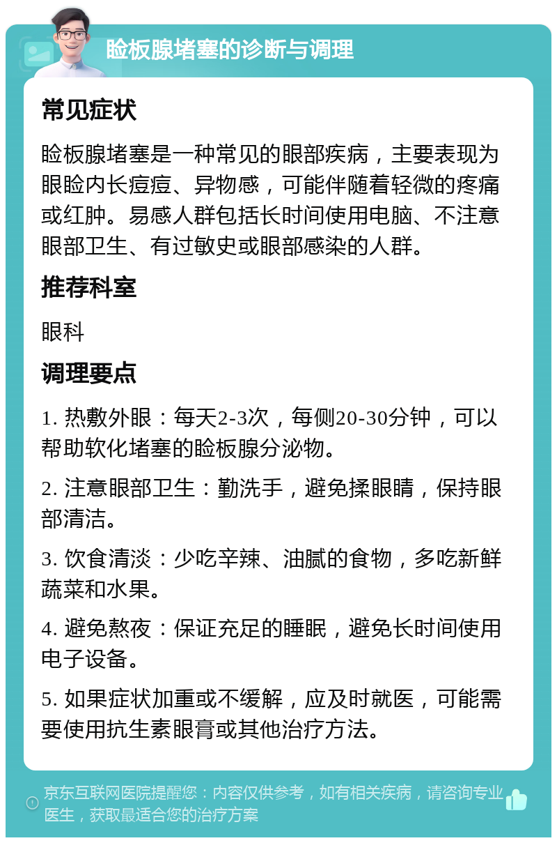 睑板腺堵塞的诊断与调理 常见症状 睑板腺堵塞是一种常见的眼部疾病，主要表现为眼睑内长痘痘、异物感，可能伴随着轻微的疼痛或红肿。易感人群包括长时间使用电脑、不注意眼部卫生、有过敏史或眼部感染的人群。 推荐科室 眼科 调理要点 1. 热敷外眼：每天2-3次，每侧20-30分钟，可以帮助软化堵塞的睑板腺分泌物。 2. 注意眼部卫生：勤洗手，避免揉眼睛，保持眼部清洁。 3. 饮食清淡：少吃辛辣、油腻的食物，多吃新鲜蔬菜和水果。 4. 避免熬夜：保证充足的睡眠，避免长时间使用电子设备。 5. 如果症状加重或不缓解，应及时就医，可能需要使用抗生素眼膏或其他治疗方法。