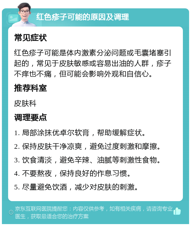 红色疹子可能的原因及调理 常见症状 红色疹子可能是体内激素分泌问题或毛囊堵塞引起的，常见于皮肤敏感或容易出油的人群，疹子不痒也不痛，但可能会影响外观和自信心。 推荐科室 皮肤科 调理要点 1. 局部涂抹优卓尔软膏，帮助缓解症状。 2. 保持皮肤干净凉爽，避免过度刺激和摩擦。 3. 饮食清淡，避免辛辣、油腻等刺激性食物。 4. 不要熬夜，保持良好的作息习惯。 5. 尽量避免饮酒，减少对皮肤的刺激。