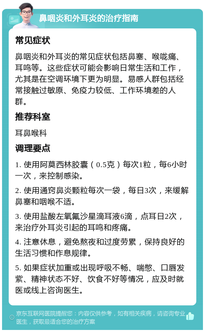 鼻咽炎和外耳炎的治疗指南 常见症状 鼻咽炎和外耳炎的常见症状包括鼻塞、喉咙痛、耳鸣等。这些症状可能会影响日常生活和工作，尤其是在空调环境下更为明显。易感人群包括经常接触过敏原、免疫力较低、工作环境差的人群。 推荐科室 耳鼻喉科 调理要点 1. 使用阿莫西林胶囊（0.5克）每次1粒，每6小时一次，来控制感染。 2. 使用通窍鼻炎颗粒每次一袋，每日3次，来缓解鼻塞和咽喉不适。 3. 使用盐酸左氧氟沙星滴耳液6滴，点耳日2次，来治疗外耳炎引起的耳鸣和疼痛。 4. 注意休息，避免熬夜和过度劳累，保持良好的生活习惯和作息规律。 5. 如果症状加重或出现呼吸不畅、喘憋、口唇发紫、精神状态不好、饮食不好等情况，应及时就医或线上咨询医生。