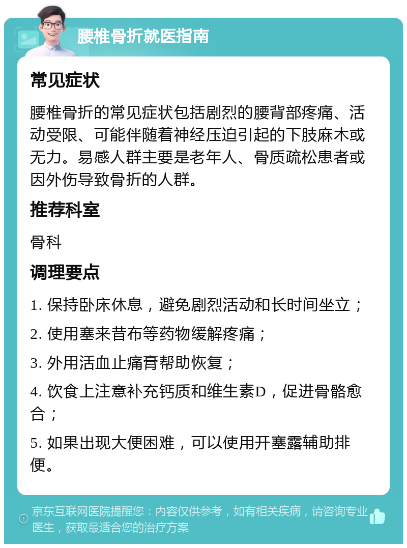 腰椎骨折就医指南 常见症状 腰椎骨折的常见症状包括剧烈的腰背部疼痛、活动受限、可能伴随着神经压迫引起的下肢麻木或无力。易感人群主要是老年人、骨质疏松患者或因外伤导致骨折的人群。 推荐科室 骨科 调理要点 1. 保持卧床休息，避免剧烈活动和长时间坐立； 2. 使用塞来昔布等药物缓解疼痛； 3. 外用活血止痛膏帮助恢复； 4. 饮食上注意补充钙质和维生素D，促进骨骼愈合； 5. 如果出现大便困难，可以使用开塞露辅助排便。