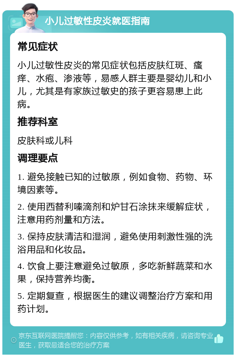 小儿过敏性皮炎就医指南 常见症状 小儿过敏性皮炎的常见症状包括皮肤红斑、瘙痒、水疱、渗液等，易感人群主要是婴幼儿和小儿，尤其是有家族过敏史的孩子更容易患上此病。 推荐科室 皮肤科或儿科 调理要点 1. 避免接触已知的过敏原，例如食物、药物、环境因素等。 2. 使用西替利嗪滴剂和炉甘石涂抹来缓解症状，注意用药剂量和方法。 3. 保持皮肤清洁和湿润，避免使用刺激性强的洗浴用品和化妆品。 4. 饮食上要注意避免过敏原，多吃新鲜蔬菜和水果，保持营养均衡。 5. 定期复查，根据医生的建议调整治疗方案和用药计划。