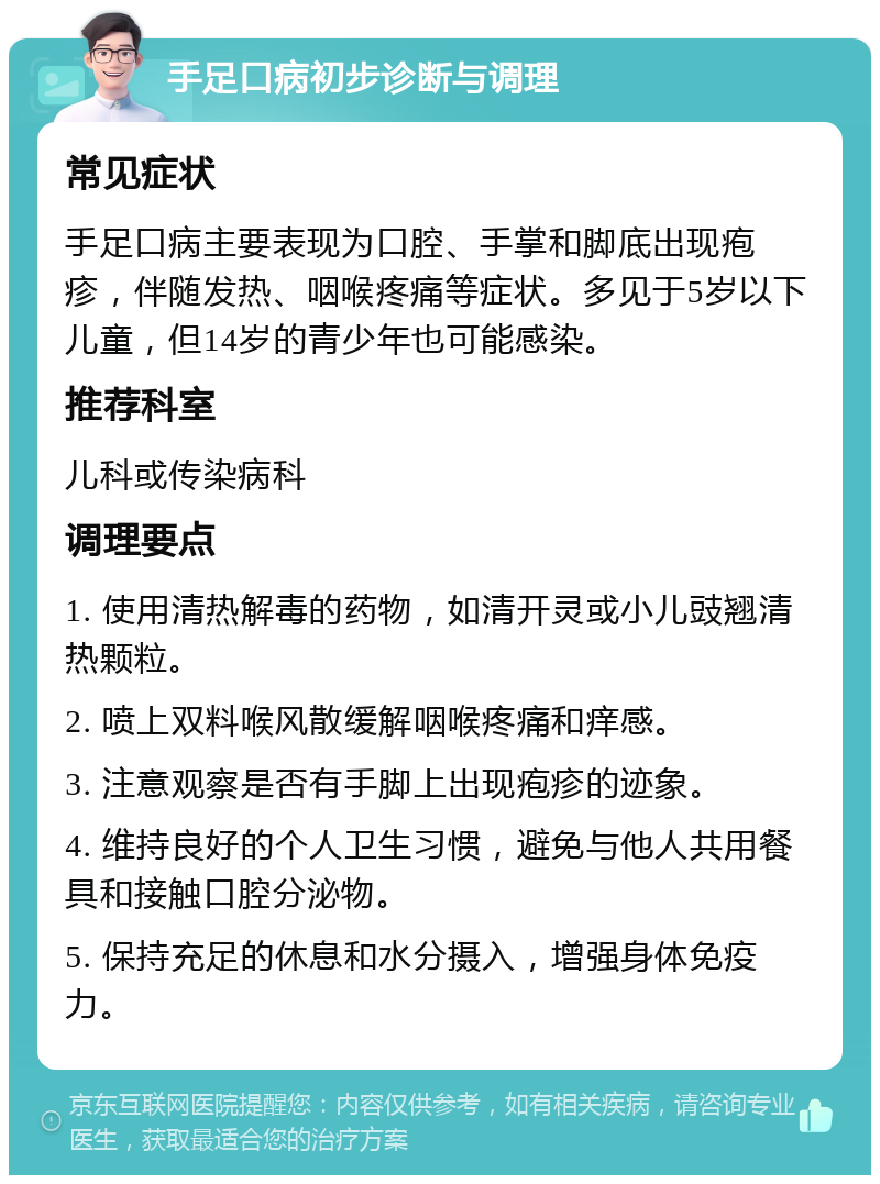 手足口病初步诊断与调理 常见症状 手足口病主要表现为口腔、手掌和脚底出现疱疹，伴随发热、咽喉疼痛等症状。多见于5岁以下儿童，但14岁的青少年也可能感染。 推荐科室 儿科或传染病科 调理要点 1. 使用清热解毒的药物，如清开灵或小儿豉翘清热颗粒。 2. 喷上双料喉风散缓解咽喉疼痛和痒感。 3. 注意观察是否有手脚上出现疱疹的迹象。 4. 维持良好的个人卫生习惯，避免与他人共用餐具和接触口腔分泌物。 5. 保持充足的休息和水分摄入，增强身体免疫力。