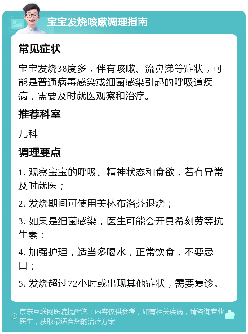 宝宝发烧咳嗽调理指南 常见症状 宝宝发烧38度多，伴有咳嗽、流鼻涕等症状，可能是普通病毒感染或细菌感染引起的呼吸道疾病，需要及时就医观察和治疗。 推荐科室 儿科 调理要点 1. 观察宝宝的呼吸、精神状态和食欲，若有异常及时就医； 2. 发烧期间可使用美林布洛芬退烧； 3. 如果是细菌感染，医生可能会开具希刻劳等抗生素； 4. 加强护理，适当多喝水，正常饮食，不要忌口； 5. 发烧超过72小时或出现其他症状，需要复诊。